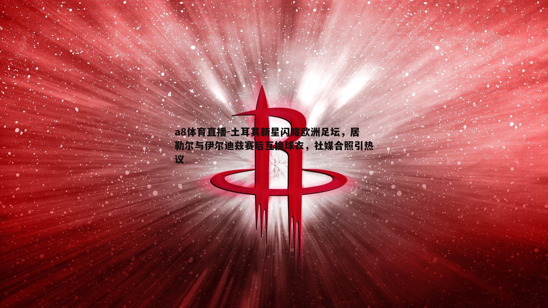 土耳其新星闪耀欧洲足坛，居勒尔与伊尔迪兹赛后互换球衣，社媒合照引热议